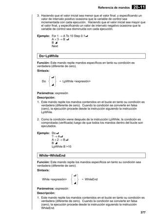 Referencia de mandos

20- 11

3. Haciendo que el valor inicial sea menor que el valor final, y especificando un
valor de intervalo positivo ocasiona que la variable de control sea
incrementada con cada ejecución. Haciendo que el valor inicial sea mayor que
el valor final, y especificando un valor de intervalo negativo ocasiona que la
variable de control sea disminuida con cada ejecución.
Ejemplo: For 1 → A To 10 Step 0.1_
A×3→B_
B^
Next

Do~LpWhile
Función: Este mando repite mandos específicos en tanto su condición es
verdadera (diferente de cero).
Sintaxis:

Do

_
:
^

~ LpWhile <expresión>

Parámetros: expresión
Descripción:
1. Este mando repite los mandos contenidos en el bucle en tanto su condición es
verdadera (diferente de cero). Cuando la condición se convierte en falsa
(cero), la ejecución procede desde la instrucción siguiendo la instrucción
LpWhile.
2. Como la condición viene después de la instrucción LpWhile, la condición es
comprobada (verificada) luego de que todos los mandos dentro del bucle son
ejecutados.
Ejemplo: Do_
? → A_
A × 2 → B_
B^
LpWhile B >10

While~WhileEnd
Función: Este mando repite los mandos específicos en tanto su condición sea
verdadera (diferente de cero).
Sintaxis:
While <expresión>

_
:
^

~ WhileEnd

Parámetros: expresión
Descripción:
1. Este mando repite los mandos contenidos en el bucle en tanto su condición es
verdadera (diferente de cero). Cuando la condición se convierte en falsa
(cero), la ejecución procede desde la instrucción siguiendo la instrucción
WhileEnd.
377

 