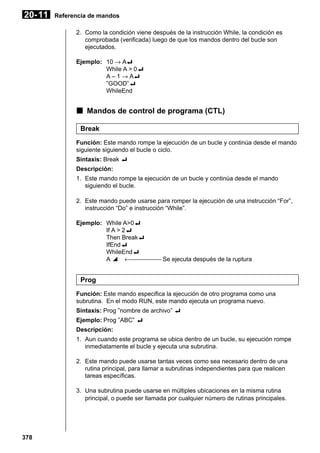20- 11

Referencia de mandos
2. Como la condición viene después de la instrucción While, la condición es
comprobada (verificada) luego de que los mandos dentro del bucle son
ejecutados.
Ejemplo: 10 → A_
While A > 0_
A – 1 → A_
”GOOD”_
WhileEnd

k Mandos de control de programa (CTL)
Break
Función: Este mando rompe la ejecución de un bucle y continúa desde el mando
siguiente siguiendo el bucle o ciclo.
Sintaxis: Break _
Descripción:
1. Este mando rompe la ejecución de un bucle y continúa desde el mando
siguiendo el bucle.
2. Este mando puede usarse para romper la ejecución de una instrucción “For”,
instrucción “Do” e instrucción “While”.
Ejemplo: While A>0_
If A > 2_
Then Break_
IfEnd_
WhileEnd_
A ^ ← Se ejecuta después de la ruptura

Prog
Función: Este mando especifica la ejecución de otro programa como una
subrutina. En el modo RUN, este mando ejecuta un programa nuevo.
Sintaxis: Prog ”nombre de archivo” _
Ejemplo: Prog ”ABC” _
Descripción:
1. Aun cuando este programa se ubica dentro de un bucle, su ejecución rompe
inmediatamente el bucle y ejecuta una subrutina.
2. Este mando puede usarse tantas veces como sea necesario dentro de una
rutina principal, para llamar a subrutinas independientes para que realicen
tareas específicas.
3. Una subrutina puede usarse en múltiples ubicaciones en la misma rutina
principal, o puede ser llamada por cualquier número de rutinas principales.

378

 