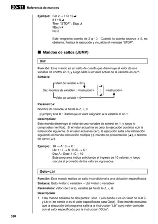 20- 11

Referencia de mandos
Ejemplo: For 2 → I To 10_
If I = 5_
Then ”STOP” : Stop_
IfEnd_
Next
Este programa cuenta de 2 a 10. Cuando la cuenta alcanza a 5, no
obstante, finaliza la ejecución y visualiza el mensaje “STOP”.

k Mandos de saltos (JUMP)
Dsz
Función: Este mando es un salto de cuenta que disminuye el valor de una
variable de control en 1, y luego salta si el valor actual de la variable es cero.
Sintaxis:
Valor de variable G 0
Dsz <nombre de variable> : <instrucción>
Valor de variable = 0

_
:
^

<instrucción>

Parámetros:
Nombre de variable: A hasta la Z, r, θ
[Ejemplo] Dsz B : Disminuye el valor asignado a la variable B en 1.
Descripción:
Este mando disminuye el valor de una variable de control en 1, y luego lo
comprueba (verifica). Si el valor actual no es cero, la ejecución continúa con la
instrucción siguiente. Si el valor actual es cero, la ejecución salta a la instrucción
siguiendo el mando instrucción múltiple (:), mando de presentación (^), o retorno
de carro (_).
Ejemplo: 10 → A : 0 → C :
Lbl 1 : ? → B : B+C → C :
Dsz A : Goto 1 : C ÷ 10
Este programa indica solicitando el ingreso de 10 valores, y luego
calcula el promedio de los valores ingresados.

Goto~Lbl
Función: Este mando realiza un salto incondicional a una ubicación especificada.
Sintaxis: Goto <valor o variable> ~ Lbl <valor o variable>
Parámetros: Valor (de 0 a 9), variable (A hasta la Z, r, θ)
Descripción:
1. Este mando consiste de dos partes: Goto n (en donde n es un valor de 0 al 9)
y Lbl n (en donde n es el valor especificado para Goto). Este mando ocasiona
que la ejecución del programa salte a la instrucción “Lbl” cuyo valor coincide
con el valor especificado por la instrucción “Goto”.
380

 