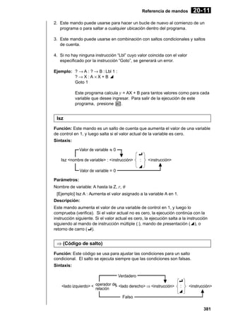 20- 11

Referencia de mandos

2. Este mando puede usarse para hacer un bucle de nuevo al comienzo de un
programa o para saltar a cualquier ubicación dentro del programa.
3. Este mando puede usarse en combinación con saltos condicionales y saltos
de cuenta.
4. Si no hay ninguna instrucción “Lbl” cuyo valor coincida con el valor
especificado por la instrucción “Goto”, se generará un error.
Ejemplo: ? → A : ? → B : Lbl 1 :
?→X:A ×X+B^
Goto 1
Este programa calcula y = AX + B para tantos valores como para cada
variable que desee ingresar. Para salir de la ejecución de este
programa, presione A.

Isz
Función: Este mando es un salto de cuenta que aumenta el valor de una variable
de control en 1, y luego salta si el valor actual de la variable es cero.
Sintaxis:
Valor de variable G 0
Isz <nombre de variable> : <instrucción>

_
:

<instrucción>

^

Valor de variable = 0
Parámetros:
Nombre de variable: A hasta la Z, r, θ

[Ejemplo] Isz A : Aumenta el valor asignado a la variable A en 1.
Descripción:
Este mando aumenta el valor de una variable de control en 1, y luego lo
comprueba (verifica). Si el valor actual no es cero, la ejecución continúa con la
instrucción siguiente. Si el valor actual es cero, la ejecución salta a la instrucción
siguiendo al mando de instrucción múltiple (:), mando de presentación (^), o
retorno de carro (_).

⇒ (Código de salto)
Función: Este código se usa para ajustar las condiciones para un salto
condicional. El salto se ejecuta siempre que las condiciones son falsas.
Sintaxis:
Verdadero
<lado izquierdo> < operador de <lado derecho> ⇒ <instrucción>
>
relación

_
:
^

<instrucción>

Falso
381

 
