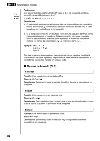20- 11

Referencia de mandos
Parámetros:
lado izquierdo/lado derecho: variable (A hasta la Z, r, θ ), constante numérica,
expresión de variable (tal como: A × 2)

P.387

operador de relación: =, G, >, <, ≥, ≤
Descripción:
1. El salto condicional compara los contenidos de dos variables o los resultados
de dos expresiones, y se realiza una decisión entre si se ejecuta o no el salto
basado en los resultados de la comparación.
2. Si la comparación retorna un resultado verdadero, la ejecución continúa con la
instrucción siguiendo el mando ⇒. Si la comparación retorna un resultado
falso, la ejecución salta a la instrucción siguiendo el mando de instrucción
múltiple (:), mando de presentación (^), o retorno de carro (_).
Ejemplo: Lbl 1 : ? → A :
A>0⇒
A^
Goto 1
Con este programa, ingresando un valor de cero o mayor calcula y visualiza la
raíz cuadrada del valor ingresado. Ingresando un valor menor de cero retorna al
indicador de solicitud de ingreso sin calcular nada.

k Mandos de borrado (CLR)
ClrGraph
Función: Este mando borra la pantalla gráfica.
Sintaxis: ClrGraph_
Descripción: Este mando borra la pantalla de gráfico durante la ejecución de un
programa.

ClrList
Función: Este mando borra los datos de lista.
Sintaxis: ClrList_
Descripción: Este mando borra los contenidos de la lista actualmente seleccionada
(Lista 1 a Lista 6) durante la ejecución de un programa.

ClrText
Función: Este mando borra la pantalla de texto.
Sintaxis: ClrText_
Descripción: Este mando borra el texto que hay en la pantalla durante la
ejecución de un programa.

382

 