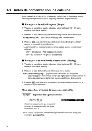 1-1 Antes de comenzar con los cálculos...
Antes de realizar un cálculo por primera vez, deberá usar la pantalla de ajustes
básicos para especificar la unidad angular y el formato de presentación.

k Para ajustar la unidad angular (Angle)
1. Visualice la pantalla de ajustes básicos y utilice las teclas f y c para
destacar en brillante “Angle”.
2. Presione la tecla de función para la unidad angular que desea especificar.
• {Deg}/{Rad}/{Gra} ... {grados}/{radianes}/{grados centesimales}
3. Presione J para retornar a la pantalla que había sobre la presentación
cuando se comenzó el procedimiento.
• A continuación se muestra la relación entre grados, grados centesimales y
radianes.
360° = 2π radianes = 400 grados centesimales
90° = π/2 radianes = 100 grados centesimales

k Para ajustar el formato de presentación (Display)
1. Visualice la pantalla de ajustes básicos y utilice las teclas f y c para
destacar en brillante “Display”.
2. Presione la tecla de función para el ítem que desea ajustar.
• {Fix}/{Sci}/{Norm}/{Eng} ... {especificación de número fijo de lugares
decimales}/{especificación de número de dígitos significantes}/{cambio de
gama de presentación de formato exponencial}/{modo de ingeniería}
3. Presione J para retornar a la pantalla que había sobre la presentación al
comenzar el procedimiento.

u Para especificar el número de lugares decimales (Fix)
Ejemplo

Especificar dos lugares decimales.

1 (Fix) 3 (2)
Presione la tecla de función que corresponda
al número de lugares decimales que desea
especificar (n = 0 a 9).

• Los valores visualizados se redondean por defecto al número de lugares
decimales que especifica.

14

 