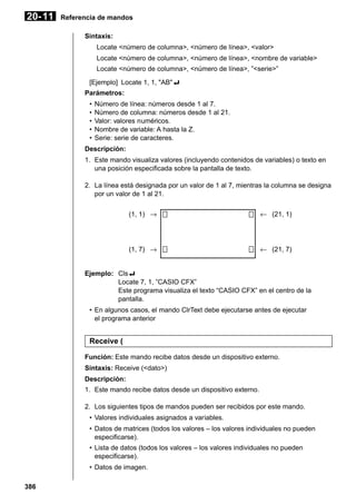 20- 11

Referencia de mandos
Sintaxis:
Locate <número de columna>, <número de línea>, <valor>
Locate <número de columna>, <número de línea>, <nombre de variable>
Locate <número de columna>, <número de línea>, ”<serie>”
[Ejemplo] Locate 1, 1, "AB"_
Parámetros:
•
•
•
•
•

Número de línea: números desde 1 al 7.
Número de columna: números desde 1 al 21.
Valor: valores numéricos.
Nombre de variable: A hasta la Z.
Serie: serie de caracteres.

Descripción:
1. Este mando visualiza valores (incluyendo contenidos de variables) o texto en
una posición especificada sobre la pantalla de texto.
2. La línea está designada por un valor de 1 al 7, mientras la columna se designa
por un valor de 1 al 21.
(1, 1) →

← (21, 1)

(1, 7) →

← (21, 7)

Ejemplo: Cls_
Locate 7, 1, ”CASIO CFX”
Este programa visualiza el texto “CASIO CFX” en el centro de la
pantalla.
• En algunos casos, el mando ClrText debe ejecutarse antes de ejecutar
el programa anterior

Receive (
Función: Este mando recibe datos desde un dispositivo externo.
Sintaxis: Receive (<dato>)
Descripción:
1. Este mando recibe datos desde un dispositivo externo.
2. Los siguientes tipos de mandos pueden ser recibidos por este mando.
• Valores individuales asignados a variables.
• Datos de matrices (todos los valores – los valores individuales no pueden
especificarse).
• Lista de datos (todos los valores – los valores individuales no pueden
especificarse).
• Datos de imagen.
386

 