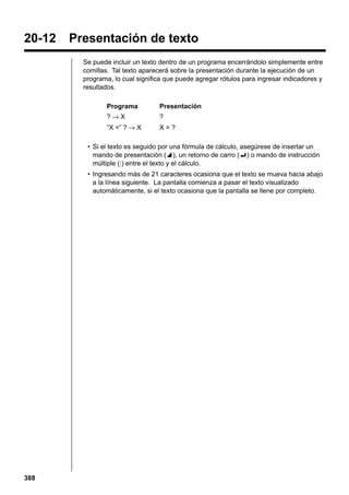 20-12

Presentación de texto
Se puede incluir un texto dentro de un programa encerrándolo simplemente entre
comillas. Tal texto aparecerá sobre la presentación durante la ejecución de un
programa, lo cual significa que puede agregar rótulos para ingresar indicadores y
resultados.
Programa

Presentación

?→X

?

”X =” ? → X

X=?

• Si el texto es seguido por una fórmula de cálculo, asegúrese de insertar un
mando de presentación (^), un retorno de carro (_) o mando de instrucción
múltiple (:) entre el texto y el cálculo.
• Ingresando más de 21 caracteres ocasiona que el texto se mueva hacia abajo
a la línea siguiente. La pantalla comienza a pasar el texto visualizado
automáticamente, si el texto ocasiona que la pantalla se llene por completo.

388

 