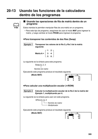 20-13

Usando las funciones de la calculadora
dentro de los programas
k Usando las operaciones de fila de matriz dentro de un
programa

P.80

Estos mandos le permiten manipular filas de una matriz en un programa.
• Para este tipo de programa, asegúrese de usar el modo MAT para ingresar la
matriz, y luego cambiar al modo PRGM para ingresar el programa.

u Para transponer los contenidos de dos filas (Swap)
Ejemplo 1

Transponer los valores de la fila 2 y fila 3 de la matriz
siguiente:
1

2

3

4

5

Matriz A =

6

La siguiente es la sintaxis para este programa.
Swap A, 2, 3
Nombre de matriz

Ejecutando este programa produce el resultado siguiente.
(Modo MAT)

u Para calcular una multiplicación escalar (`ROW)
Ejemplo 2

Calcular la multiplicación escalar de la fila 2 de la matriz del
Ejemplo 1, multiplicando por 4.

La siguiente es la sintaxis para usar con este programa.
`Row 4, A, 2
Nombre de matriz
Multiplicador

Ejecutando este programa produce el resultado siguiente.
(Modo MAT)

389

 