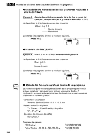 20- 13

Usando las funciones de la calculadora dentro de los programas

u Para calcular una multiplicación escalar y sumar los resultados a
otra fila (`ROW+).
`
Ejemplo 3

Calcular la multiplicación escalar de la fila 2 de la matriz del
Ejemplo 1, multiplicando por 4, y sumar el resultado a la fila 3.

La siguiente es la sintaxis para usar con este programa.
`Row+ 4, A, 2, 3
Nombre de matriz
Multiplicador

Ejecutando este programa produce el resultado siguiente.
(Modo MAT)

u Para sumar dos filas (ROW+)
Ejemplo 4

Sumar la fila 2 a la fila 3 de la matriz del Ejemplo 1

La siguiente es la sintaxis para usar con este programa.
Row+ A, 2, 3
Nombre de matriz

Ejecutando este programa produce el resultado siguiente.
(Modo MAT)

k Usando las funciones gráficas dentro de un programa
P.112

Se pueden incorporar funciones gráficas dentro de un programa para delinear
gráficos complejos y para superponer gráficos uno encima de otro. A
continuación se muestran los variados tipos de sintaxis que se usan cuando se
programa con funciones gráficas.
• Ventanilla de visualización
Ventanilla de visualización –5, 5, 1, –5, 5, 1_
• Ingreso de función de gráfico
Y = Type_ ..... Especifica el tipo de gráfico.
”X2 – 3” → Y1_
• Operación de delineado de gráfico
DrawGraph_
Programa de ejemplo
1

390

ClrGraph_

1

!W612

2

View Window –10, 10, 2, –120, 150, 50_

2

!31J

 