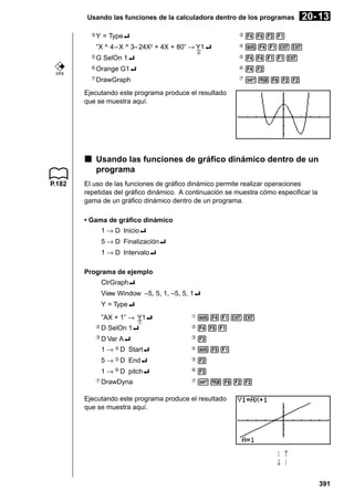 Usando las funciones de la calculadora dentro de los programas
3

20- 13

Y = Type_

3

4431

”X ^ 4 – X ^ 3– 24X2 + 4X + 80” → Y1_

4

J41JJ

G SelOn 1_

5

4411J

6

Orange G1_

6

42

7

DrawGraph

7

!W622

4
5

CFX

Ejecutando este programa produce el resultado
que se muestra aquí.

k Usando las funciones de gráfico dinámico dentro de un
programa
P.182

El uso de las funciones de gráfico dinámico permite realizar operaciones
repetidas del gráfico dinámico. A continuación se muestra cómo especificar la
gama de un gráfico dinámico dentro de un programa.
• Gama de gráfico dinámico
1 → D Inicio_
5 → D Finalización_
1 → D Intervalo_
Programa de ejemplo
ClrGraph_
View Window –5, 5, 1, –5, 5, 1_
Y = Type_
”AX + 1” → Y1_

1

J41JJ

2

D SelOn 1_

2

451

3

D Var A_

3

3

1 → 4 D Start_

4

J51

5 → 5 D End_

5

2

1 → 6 D pitch_

6

3

DrawDyna

7

!W623

1

7

Ejecutando este programa produce el resultado
que se muestra aquí.

↓

↑

391

 