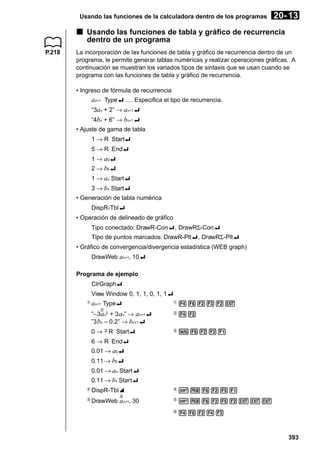 Usando las funciones de la calculadora dentro de los programas

20- 13

k Usando las funciones de tabla y gráfico de recurrencia
dentro de un programa
P.218

La incorporación de las funciones de tabla y gráfico de recurrencia dentro de un
programa, le permite generar tablas numéricas y realizar operaciones gráficas. A
continuación se muestran los variados tipos de sintaxis que se usan cuando se
programa con las funciones de tabla y gráfico de recurrencia.
• Ingreso de fórmula de recurrencia

an+1 Type_ .... Especifica el tipo de recurrencia.
”3an + 2” → an+1_
”4bn + 6” → bn+1_
• Ajuste de gama de tabla
1 → R Start_
5 → R End_
1 → a0_
2 → b0_
1 → an Start_
3 → bn Start_
• Generación de tabla numérica
DispR-Tbl_
• Operación de delineado de gráfico
Tipo conectado: DrawR-Con_, DrawRΣ-Con_
Tipo de puntos marcados: DrawR-Plt_, DrawRΣ-Plt_
• Gráfico de convergencia/divergencia estadística (WEB graph)
DrawWeb an+1, 10_
Programa de ejemplo
ClrGraph_
View Window 0, 1, 1, 0, 1, 1_
1

an+1 Type_

1

46232J

”–3an2 + 3 an” → an+1_
”3 bn – 0.2” → bn+1_

2

42

0 → 3 R Start_

3

J6221

4

!W6251

5

!W6252JJJ

6

46243

2

6 → R End_
0.01 → a0_
0.11 → b0_
0.01 → an Start_
0.11 → bn Start_
4
5

DispR-Tbl^
6

DrawWeb an+1, 30

393

 