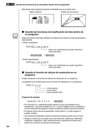 20- 13

Usando las funciones de la calculadora dentro de los programas
Ejecutando este programa produce el resultado que se muestra aquí.
Tabla numérica
Gráfico de recurrencia

k Usando las funciones de clasificación de lista dentro de
un programa
P.234

Estas funciones le permiten clasificar los datos de las listas en orden ascendente o
descendente.
• Orden ascendente
1

2

SortA (List 1, List 2, List 3)
Listas a ser clasificadas (se pueden especificar
hasta seis listas)
1

431J

2

K11

• Orden descendente
SortD (List 1, List 2, List 3)
Listas a ser clasificadas (se pueden especificar
hasta seis listas)

k Usando la función de cálculo de resolución en un
programa
Puede incorporar una función de cálculo de resolución en un programa.
La siguiente es la sintaxis para usar la función de resolución en un programa.
Solve( f(x), n, a, b)
Límite superior
Límite inferior
Valor estimado inicial

Programa de ejemplo
1

Solve( 2X2 + 7X – 9, 1, 0, 1)

1

K41

• En la función f( x), solamente puede usarse X como una variable en las
expresiones. Las otras variables (A a Z, r, θ) son tratadas como constantes, y
el valor actualmente asignado a estas variables se aplican durante el cálculo.
• El ingreso de los cierres de paréntesis, límite inferior a y límite superior b
pueden omitirse.
• Las soluciones obtenidas usando la resolución (Solve) puede incluir errores.
• Tenga en cuenta que no puede usar una resolución, diferencial, diferencial
cuadrática, integración, valor máximo/mínimo o expresión de cálculo de Σ
dentro de un término de cálculo de resolución.
394

 