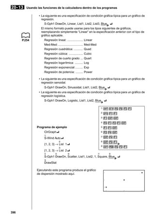 20- 13

Usando las funciones de la calculadora dentro de los programas
• La siguiente es una especificación de condición gráfica típica para un gráfico de
regresión.
S-Gph1 DrawOn, Linear, List1, List2, List3, Blue _
El mismo formato puede usarse para los tipos siguientes de gráficos,
reemplazando simplemente “Linear” en la especificación anterior con el tipo de
gráfico aplicable.

P.254

Regresión lineal: ................... Linear
Med-Med: .............................. Med-Med
Regresión cuadrática: ........... Quad
Regresión cúbica: ................. Cubic
Regresión de cuarto grado: ... Quart
Regresión logarítmica: .......... Log
Regresión exponencial: ......... Exp
Regresión de potencia: ......... Power
• La siguiente es una especificación de condición gráfica típica para un gráfico de
regresión senoidal.
S-Gph1 DrawOn, Sinusoidal, List1, List2, Blue _
• La siguiente es una especificación de condición gráfico típica para un gráfico de
regresión logística.
S-Gph1 DrawOn, Logistic, List1, List2, Blue _
1

!Z6631

2

K11

3

1JJ

4

4121J

Programa de ejemplo

5

11J

ClrGraph_

6

24J

7

J41

8

J51

9

!W621

1

S-Wind Auto_
2

{1, 2, 3} → List 1_
3

{1, 2, 3} → List 2_
4

5

6

7

8

S-Gph1 DrawOn, Scatter, List1, List2, 1, Square, Blue _
9

DrawStat
Ejecutando este programa produce el gráfico
de dispersión mostrado aquí.

396

 