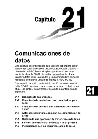 Capítulo

Comunicaciones de
datos
Este capítulo describe todo lo que necesita saber para poder
transferir programas entre la unidad CASIO Power Graphic y
otra unidad CASIO Power Graphic, que están conectadas
mediante el cable SB-62 disponible opcionalmente. Para
transferir datos entre una unidad y una computadora personal,
necesitará comprar la unidad de interfaz CASIO FA-123.
Este capítulo también contiene información en cómo usar el
cable SB-62 opcional, para conectar a una rotuladora de
etiquetas CASIO para transferir datos de la pantalla para la
impresión.
21-1
21-2
21-3
21-4
21-5
21-6
21-7

Conexión de dos unidades
Conectando la unidad con una computadora personal
Conectando la unidad a una rotuladora de etiquetas
CASIO
Antes de realizar una operación de comunicación de
datos
Realizando una operación de transferencia de datos
Función de transmisión de lo que hay en pantalla
Precauciones con las comunicaciones de datos

21

 