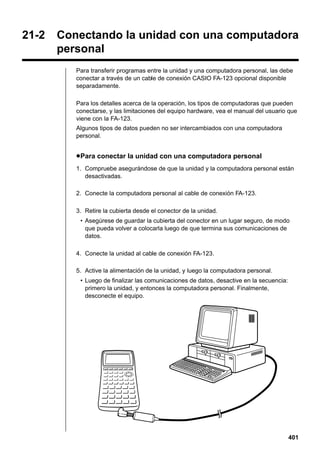 21-2

Conectando la unidad con una computadora
personal
Para transferir programas entre la unidad y una computadora personal, las debe
conectar a través de un cable de conexión CASIO FA-123 opcional disponible
separadamente.
Para los detalles acerca de la operación, los tipos de computadoras que pueden
conectarse, y las limitaciones del equipo hardware, vea el manual del usuario que
viene con la FA-123.
Algunos tipos de datos pueden no ser intercambiados con una computadora
personal.

u Para conectar la unidad con una computadora personal
1. Compruebe asegurándose de que la unidad y la computadora personal están
desactivadas.
2. Conecte la computadora personal al cable de conexión FA-123.
3. Retire la cubierta desde el conector de la unidad.
• Asegúrese de guardar la cubierta del conector en un lugar seguro, de modo
que pueda volver a colocarla luego de que termina sus comunicaciones de
datos.
4. Conecte la unidad al cable de conexión FA-123.
5. Active la alimentación de la unidad, y luego la computadora personal.
• Luego de finalizar las comunicaciones de datos, desactive en la secuencia:
primero la unidad, y entonces la computadora personal. Finalmente,
desconecte el equipo.

401

 