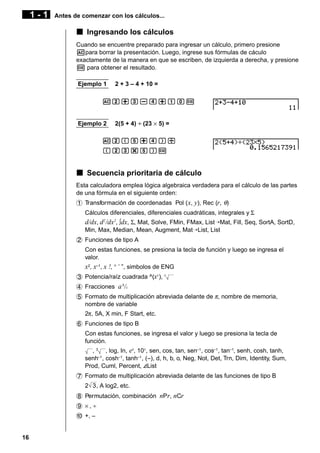 1-1

Antes de comenzar con los cálculos...

k Ingresando los cálculos
Cuando se encuentre preparado para ingresar un cálculo, primero presione
Apara borrar la presentación. Luego, ingrese sus fórmulas de cáculo
exactamente de la manera en que se escriben, de izquierda a derecha, y presione
w para obtener el resultado.
Ejemplo 1

2 + 3 – 4 + 10 =

Ac+d-e+baw

Ejemplo 2

2(5 + 4) ÷ (23 × 5) =

Ac(f+e)/
(cd*f)w

k Secuencia prioritaria de cálculo
Esta calculadora emplea lógica algebraica verdadera para el cálculo de las partes
de una fórmula en el siguiente orden:
1 Transformación de coordenadas Pol ( x, y), Rec (r, θ)
Cálculos diferenciales, diferenciales cuadráticas, integrales y Σ

d/dx, d2 /dx2, ∫dx, Σ, Mat, Solve, FMin, FMax, List¡Mat, Fill, Seq, SortA, SortD,
Min, Max, Median, Mean, Augment, Mat¡List, List
2 Funciones de tipo A
Con estas funciones, se presiona la tecla de función y luego se ingresa el
valor.

x2, x–1, x !, ° ’ ”, simbolos de ENG
3 Potencia/raíz cuadrada ^(xy), x
4 Fracciones a b/c
5 Formato de multiplicación abreviada delante de π, nombre de memoria,
nombre de variable
2π, 5A, X min, F Start, etc.
6 Funciones de tipo B
Con estas funciones, se ingresa el valor y luego se presiona la tecla de
función.
, 3 , log, In, ex, 10x, sen, cos, tan, sen–1 , cos–1 , tan–1, senh, cosh, tanh,
senh–1 , cosh–1, tanh–1 , (–), d, h, b, o, Neg, Not, Det, Trn, Dim, Identity, Sum,
Prod, Cuml, Percent, AList
7 Formato de multiplicación abreviada delante de las funciones de tipo B
2 3 , A log2, etc.
8 Permutación, combinación nPr, nCr
9 ×,÷
0 +, –

16

 