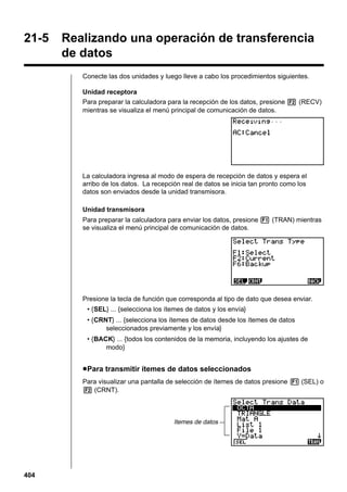 21-5

Realizando una operación de transferencia
de datos
Conecte las dos unidades y luego lleve a cabo los procedimientos siguientes.
Unidad receptora
Para preparar la calculadora para la recepción de los datos, presione 2 (RECV)
mientras se visualiza el menú principal de comunicación de datos.

La calculadora ingresa al modo de espera de recepción de datos y espera el
arribo de los datos. La recepción real de datos se inicia tan pronto como los
datos son enviados desde la unidad transmisora.
Unidad transmisora
Para preparar la calculadora para enviar los datos, presione 1 (TRAN) mientras
se visualiza el menú principal de comunicación de datos.

Presione la tecla de función que corresponda al tipo de dato que desea enviar.
• {SEL} ... {selecciona los ítemes de datos y los envía}
• {CRNT} ... {selecciona los ítemes de datos desde los ítemes de datos
seleccionados previamente y los envía}
• {BACK} ... {todos los contenidos de la memoria, incluyendo los ajustes de
modo}

u Para transmitir ítemes de datos seleccionados
Para visualizar una pantalla de selección de ítemes de datos presione 1 (SEL) o
2 (CRNT).

Itemes de datos

404

 
