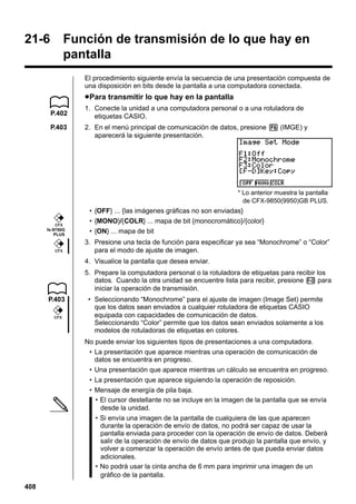 21-6

Función de transmisión de lo que hay en
pantalla
El procedimiento siguiente envía la secuencia de una presentación compuesta de
una disposición en bits desde la pantalla a una computadora conectada.

u Para transmitir lo que hay en la pantalla
P.402
P.403

1. Conecte la unidad a una computadora personal o a una rotuladora de
etiquetas CASIO.
2. En el menú principal de comunicación de datos, presione 6 (IMGE) y
aparecerá la siguiente presentación.

3 4 5 6
* Lo anterior muestra la pantalla
de CFX-9850(9950)GB PLUS.

CFX

fx-9750G
PLUS

CFX

• {OFF} ... {las imágenes gráficas no son enviadas}
• {MONO}/{COLR} ... mapa de bit {monocromático}/{color}
• {ON} ... mapa de bit
3. Presione una tecla de función para especificar ya sea “Monochrome” o “Color”
para el modo de ajuste de imagen.
4. Visualice la pantalla que desea enviar.
5. Prepare la computadora personal o la rotuladora de etiquetas para recibir los
datos. Cuando la otra unidad se encuentre lista para recibir, presione M para
iniciar la operación de transmisión.

P.403
CFX

• Seleccionando “Monochrome” para el ajuste de imagen (Image Set) permite
que los datos sean enviados a cualquier rotuladora de etiquetas CASIO
equipada con capacidades de comunicación de datos.
Seleccionando “Color” permite que los datos sean enviados solamente a los
modelos de rotuladoras de etiquetas en colores.
No puede enviar los siguientes tipos de presentaciones a una computadora.
• La presentación que aparece mientras una operación de comunicación de
datos se encuentra en progreso.
• Una presentación que aparece mientras un cálculo se encuentra en progreso.
• La presentación que aparece siguiendo la operación de reposición.
• Mensaje de energía de pila baja.
• El cursor destellante no se incluye en la imagen de la pantalla que se envía
desde la unidad.
• Si envía una imagen de la pantalla de cualquiera de las que aparecen
durante la operación de envío de datos, no podrá ser capaz de usar la
pantalla enviada para proceder con la operación de envío de datos. Deberá
salir de la operación de envío de datos que produjo la pantalla que envío, y
volver a comenzar la operación de envío antes de que pueda enviar datos
adicionales.
• No podrá usar la cinta ancha de 6 mm para imprimir una imagen de un
gráfico de la pantalla.

408

 