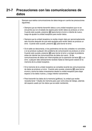 21-7

Precauciones con las comunicaciones de
datos
Siempre que realice comunicaciones de datos tenga en cuenta las precauciones
siguientes.
• Siempre que se intenta transmitir datos a una unidad receptora que no se
encuentra aun en el estado de espera para recibir datos se produce un error.
Cuando esto sucede, presione A tpara borrar el error e intente de nuevo,
luego de ajustar la unidad receptora para recibir datos.
• Siempre que la unidad receptora no recibe ningún dato por aproximadamente
seis minutos después de que está ajustada para recibir datos se produce un
error. Cuando esto sucede, presione A para borrar el error.
• Si el cable se desconecta, si los parámetros de las dos unidades no coinciden,
o si se produce cualquier otro problema de comunicación se produce un error.
Cuando esto suceda, presione A para borrar el error y corregir el problema
antes de intentar las comunicaciones de datos de nuevo. Si las
comunicaciones de datos son interrumpidas por la operación de tecla A o un
error, cualquier dato exitosamente recibido hasta la interrupción estará en la
memoria de la unidad receptora.
• Si la memoria de la unidad receptora se completa durante las comunicaciones
de datos se produce un error. Cuando esto suceda, presione A para borrar
el error y borre los datos innecesarios desde la unidad receptora para dejar
espacio a los datos nuevos, y luego intente nuevamente.
• Para transmitir los datos de la memoria (gráficos), la unidad que recibe
necesita tener 1 kbytes de memoria para usar como área de trabajo, además
del espacio usado por los datos que se están recibiendo.

409

 