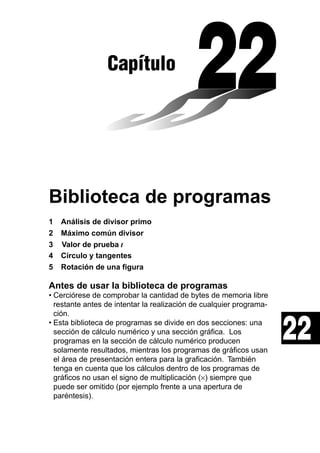 Capítulo

Biblioteca de programas
1
2
3
4
5

Análisis de divisor primo
Máximo común divisor
Valor de prueba t
Círculo y tangentes
Rotación de una figura

Antes de usar la biblioteca de programas
• Cerciórese de comprobar la cantidad de bytes de memoria libre
restante antes de intentar la realización de cualquier programación.
• Esta biblioteca de programas se divide en dos secciones: una
sección de cálculo numérico y una sección gráfica. Los
programas en la sección de cálculo numérico producen
solamente resultados, mientras los programas de gráficos usan
el área de presentación entera para la graficación. También
tenga en cuenta que los cálculos dentro de los programas de
gráficos no usan el signo de multiplicación (×) siempre que
puede ser omitido (por ejemplo frente a una apertura de
paréntesis).

22

 