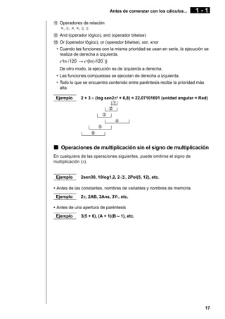 Antes de comenzar con los cálculos...

1-1

! Operadores de relación
=, G, >, <, ≥, ≤
@ And (operador lógico), and (operador bitwise)
# Or (operador lógico), or (operador bitwise), xor, xnor
• Cuando las funciones con la misma prioridad se usan en serie, la ejecución se
realiza de derecha a izquierda.

exIn 120 → ex{In( 120 )}
De otro modo, la ejecución es de izqulerda a derecha.
• Las funciones compuestas se ejecutan de derecha a izquierda.
• Todo lo que se encuentra contenido entre paréntesis recibe la prioridad más
alta.
Ejemplo

2 + 3 × (log sen2π2 + 6,8) = 22,07101691 (unidad angular = Rad)
1
2
3
4
5
6

k Operaciones de multiplicación sin el signo de multiplicación
En cualquiera de las operaciones siguientes, puede omitirse el signo de
multiplicación (×).

Ejemplo

2sen30, 10log1,2, 2 3 , 2Pol(5, 12), etc.

• Antes de las constantes, nombres de variables y nombres de memoria.
Ejemplo

2π, 2AB, 3Ans, 3Y1, etc.

• Antes de una apertura de paréntesis
Ejemplo

3(5 + 6), (A + 1)(B – 1), etc.

17

 