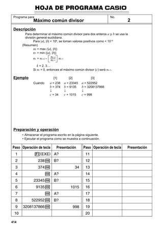 HOJA DE PROGRAMA
Programa para

No.

Máximo común divisor

2

Descripción
Para determinar el máximo común divisor para dos enteros a y b se usa la
división general euclidiana.
Para | a|, |b| < 109, se toman valores positivos como < 10 10
(Resumen)
n0 = max (|a|, |b|)
n1 = min (|a|, |b|)

nk–2
nk = nk–2 – ––– nk–1
nk–1
k = 2, 3....
Si nk = 0, entonces el máximo común divisor (c) será nk–1.

Ejemplo

[1]

[2]

[3]

↓

a = 238
b = 374

a = 23345
b = 9135

↓

a = 522952
b = 3208137866

c = 34

Cuando

c = 1015

c = 998

↓

Preparación y operación
• Almacenar el programa escrito en la página siguiente.
• Ejecutar el programa como se muestra a continuación.

Paso Operación de tecla

414

Presentación

Paso Operación de tecla

Presentación

 