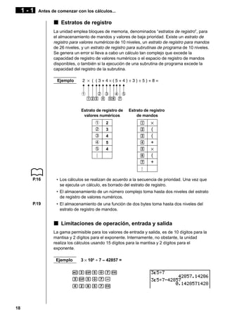 1-1

Antes de comenzar con los cálculos...

k Estratos de registro
La unidad emplea bloques de memoria, denominados “estratos de registro”, para
el almacenamiento de mandos y valores de baja prioridad. Existe un estrato de
registro para valores numéricos de 10 niveles, un estrato de registro para mandos
de 26 niveles, y un estrato de registro para subrutinas de programa de 10 niveles.
Se genera un error si lleva a cabo un cálculo tan complejo que excede la
capacidad de registro de valores numéricos o el espacio de registro de mandos
disponibles, o también si la ejecución de una subrutina de programa excede la
capacidad del registro de la subrutina.
Ejemplo

Estrato de registro de
valores numéricos

Estrato de registro
de mandos

2

b

2

3

c

3

4

d

4

5

e

5

4

f

...

1

g

...

h

×
(
(
+
×
(
+

P.16

• Los cálculos se realizan de acuerdo a la secuencia de prioridad. Una vez que
se ejecuta un cálculo, es borrado del estrato de registro.
• El almacenamiento de un número complejo toma hasta dos niveles del estrato
de registro de valores numéricos.

P.19

• El almacenamiento de una función de dos bytes toma hasta dos niveles del
estrato de registro de mandos.

k Limitaciones de operación, entrada y salida
La gama permisible para los valores de entrada y salida, es de 10 dígitos para la
mantisa y 2 dígitos para el exponente. Internamente, no obstante, la unidad
realiza los cálculos usando 15 dígitos para la mantisa y 2 dígitos para el
exponente.
Ejemplo

3 × 105 ÷ 7 – 42857 =

AdEf/hw
dEf/hecifhw

18

 