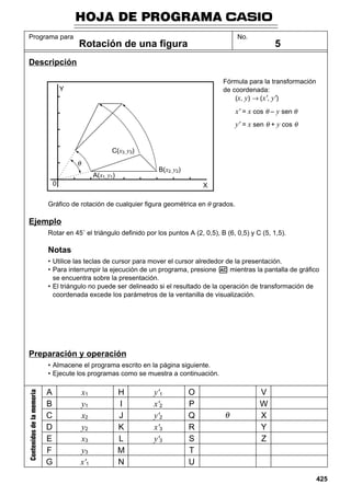 HOJA DE PROGRAMA
Programa para

No.

Rotación de una figura

5

Descripción
Fórmula para la transformación
de coordenada:
(x, y) → (x', y')

Y

x' = x cos θ – y sen θ
y' = x sen θ + y cos θ

C(x3, y3)
B(x2, y2)

A(x1, y1)
0

X

Gráfico de rotación de cualquier figura geométrica en θ grados.

Ejemplo
Rotar en 45˚ el triángulo definido por los puntos A (2, 0,5), B (6, 0,5) y C (5, 1,5).

Notas
• Utilice las teclas de cursor para mover el cursor alrededor de la presentación.
• Para interrumpir la ejecución de un programa, presione A mientras la pantalla de gráfico
se encuentra sobre la presentación.
• El triángulo no puede ser delineado si el resultado de la operación de transformación de
coordenada excede los parámetros de la ventanilla de visualización.

Preparación y operación

Contenidos de la memoria

• Almacene el programa escrito en la página siguiente.
• Ejecute los programas como se muestra a continuación.

A
B
C
D
E
F
G

x1
y1
x2
y2
x3
y3
x'1

H
I
J
K
L
M
N

y'1
x'2
y'2
x'3
y'3

O
P
Q
R
S
T
U

V
W
X
Y
Z

425

 
