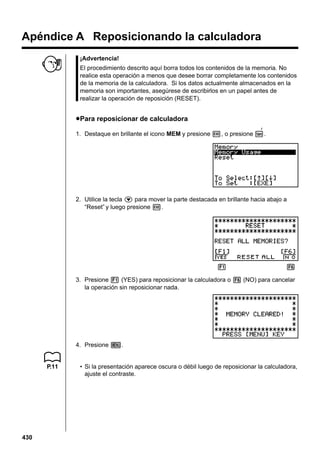 Apéndice A Reposicionando la calculadora
¡Advertencia!
El procedimiento descrito aquí borra todos los contenidos de la memoria. No
realice esta operación a menos que desee borrar completamente los contenidos
de la memoria de la calculadora. Si los datos actualmente almacenados en la
memoria son importantes, asegúrese de escribirlos en un papel antes de
realizar la operación de reposición (RESET).

u Para reposicionar de calculadora
F

1. Destaque en brillante el icono MEM y presione w, o presione t.

2. Utilice la tecla c para mover la parte destacada en brillante hacia abajo a
“Reset” y luego presione w.

1 2 3 4 5 6
3. Presione 1 (YES) para reposicionar la calculadora o 6 (NO) para cancelar
la operación sin reposicionar nada.

4. Presione m.

P.11

430

• Si la presentación aparece oscura o débil luego de reposicionar la calculadora,
ajuste el contraste.

 
