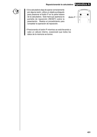 Reposicionando la calculadora
• Si la calculadora deja de operar correctamente
por alguna razón, utilice un objeto puntiagudo
para presionar el botón P en la parte trasera
de la calculadora. Esto hará que aparezca la
pantalla de reposición (RESET) sobre la
pesentación. Realice el procedimiento para
completar la operación de reposición.

Apéndice A

Botón P

• Presionando el botón P mientras se está llevando a
cabo un cálculo interno, ocasionará que todos los
datos de la memoria se borren.

431

 