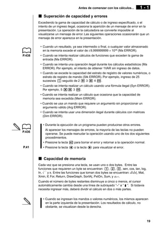Antes de comenzar con los cálculos...

1-1

k Superación de capacidad y errores
Excediendo la gama de capacidad de cálculo o de ingreso especificado, o el
intento de un ingreso ilegal, ocasiona la aparición de un mensaje de error en la
presentación. La operación de la calculadora se convierte imposible al
visualizarse un mensaje de error. Las siguientes operaciones ocasionarán que un
mensaje de error aparezca en la presentación.
• Cuando un resultado, ya sea intermedio o final, o cualquier valor almacenado
en la memoria excede el valor de ±9,999999999 × 10 99 (Ma ERROR).
P.438

• Cuando se intenta realizar cálculos de funciones que exceden la gama de
entrada (Ma ERROR).
• Cuando se intenta una operación ilegal durante los cálculos estadísticos (Ma
ERROR). Por ejemplo, el intento de obtener 1VAR sin ingreso de datos.
• Cuando se excede la capacidad del estrato de registro de valores numéricos, o
estrato de registro de mando (Stk ERROR). Por ejemplo, ingreso de 25
sucesivos ( seguido de 2 + 3 * 4 w.
• Cuando se intenta realizar un cálculo usando una fórmula ilegal (Syn ERROR).
Por ejemplo, 5 ** 3 w.
• Cuando se intenta realizar un cálculo que ocasiona que la capacidad de
memoria sea excedida (Mem ERROR).
• Cuando se usa un mando que requiere un argumento sin proporcionar un
argumento válido (Arg ERROR).
• Cuando se intenta usar una dimensión ilegal durante cálculos con matrices
(Dim ERROR).
• Durante la ejecución de un programa pueden producirse otros errores.

P.436

Al aparecer los mensajes de errores, la mayoría de las teclas no pueden
operarse. Se puede reanudar la operación usando uno de los dos siguientes
procedimientos.
• Presione la tecla A para borrar el error y retornar a la operación normal.

P.41

• Presione la tecla d o la tecla e para visualizar el error.

k Capacidad de memoria
Cada vez que se presiona una tecla, se usan uno o dos bytes. Entre las
funciones que requieren un byte se encuentran: b, c, d, sen, cos, tan, log,
In,
y π. Entre las funciones que toman dos bytes se encuentran: d/ dx(, Mat,
Xmin, If, For, Return, DrawGraph, SortA(, PxIOn, Sum, y an+1.
Cuando el número de bytes restantes disminuye a cinco o menos, el cursor
automáticamente cambia desde una línea de subrayado “–” a “ v ”. Si todavia
necesita ingresar más, deberá dividir el cálculo en dos o más partes.
• Cuando se ingresan los mandos o valores numéricos, los mismos aparecen
en la parte izquierda de la presentación. Los resultados de cálculo, no
obstante, se visualizan desde la derecha.

19

 