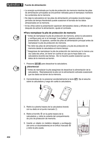 Apéndice B

Fuente de alimentación
• La energía suministrada por la pila de protección de memoria mientras las pilas
de alimentación principales se encuentran retiradas para el reemplazo mantiene
los contenidos de la memoria.
• No deje la calculadora sin las pilas de alimentación principales durante largos
períodos de tiempo.Haciéndolo puede ocasionar el borrado de los datos
almacenados en la memoria.
• Si las cifras sobre la presentación aparecen demasiados claras y difíciles de ver
después de activar la alimentación, ajuste el contraste.

u Para reemplazar la pila de protección de memoria
* Antes de reemplazar la pila de protección de memoria, active la calculadora
y verifique para ver si el mensaje “Low battery!” aparece sobre la
presentación. Si aparece, cambie las pilas de alimentación principal antes de
reemplazar la pila de protección de memoria.
* No retire las pilas de alimentación principales y la pila de protección de
memoria desde la calculadora al mismo tiempo.
* Asegúrese de reemplazar la pila de protección de memoria por lo menos una
vez cada dos años, sin tener en cuenta el uso que le haya dado a la
calculadora durante ese tiempo. De no hacerlo puede ocasionar que los
datos de la memoria se borren.
1. Presione !O para desactivar la calculadora.
¡Advertencia!
* Antes de reemplazar la pila asegúrese de desactivar la alimentación de la
calculadora. Reemplazando la pila con la alimentación activada ocasionará
que los datos se borren de la memoria.
2. Cerciorándose de no presionar accidentalmente la tecla o, fije el estuche
sobre la calculadora y luego dé vuelta la calculadora.

1

3. Retire la cubierta trasera de la calculadora tirando
con su dedo en el punto marcado 1.
4. Retire el tornillo i en la parte trasera de la
calculadora, y retire la cubierta del compartimiento
de pila de protección de memoria.
5. Inserte un objeto no metálico delgado y puntiagudo
(tal como un escarbadiente) en el orificio marcado j
y retire la pila usada.

434

BACK UP

B A

 