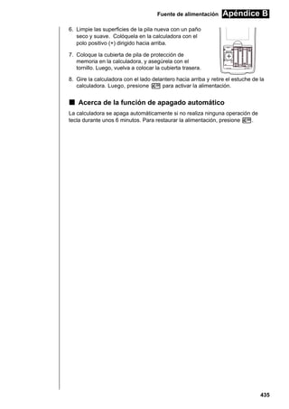 Fuente de alimentación

Apéndice B

6. Limpie las superficies de la pila nueva con un paño
seco y suave. Colóquela en la calculadora con el
polo positivo (+) dirigido hacia arriba.
BACK UP

7. Coloque la cubierta de pila de protección de
memoria en la calculadora, y asegúrela con el
tornillo. Luego, vuelva a colocar la cubierta trasera.
8. Gire la calculadora con el lado delantero hacia arriba y retire el estuche de la
calculadora. Luego, presione o para activar la alimentación.

k Acerca de la función de apagado automático
La calculadora se apaga automáticamente si no realiza ninguna operación de
tecla durante unos 6 minutos. Para restaurar la alimentación, presione o.

435

 