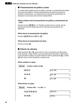 1-1

Antes de comenzar con los cálculos...

k Presentaciones de gráfico y texto
La unidad utiliza presentaciones de gráfico y de texto. La presentación de gráfico
se usa para los gráficos, mientras la presentación de texto se usa para los
cálculos e instrucciones. Los contenidos para cada tipo de presentación se
almacenan en las áreas de la memoria independiente.

u Para cambiar entre la presentación de gráfico y presentación de
texto
Presione la tecla !6(G↔T). También se debe tener en cuenta, que las
operaciones de tecla usadas para borrar cada tipo de presentación son
diferentes.

u Para borrar la presentación de gráfico
Presione !4(Sketch) 1(Cls) w.

u Para borrar la presentación de texto
Presione la tecla A.

k Edición de cálculos
Utilice las teclas d y e para mover el cursor a la posición que desea para
hacer cambios, y luego realice una de las operaciones descritas a continuación.
Luego de editar el cálculo, se puede realizar el cálculo presionando w, o utilice
e para mover al final del cálculo e ingresar más.

u Para cambiar un paso
Ejemplo

Cambiar cos60 a sen60.

cga
ddd
s

u Para borrar un paso
Ejemplo

Cambiar 369 × × 2 a 369 × 2.

dgj**c
ddD

20

 