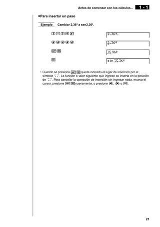 Antes de comenzar con los cálculos...

1-1

u Para insertar un paso
Ejemplo

Cambiar 2,362 a sen2,362 .

c.dgx
ddddd
![
s

• Cuando se presiona ![queda indicado el lugar de inserción por el
símbolo ‘‘t’’. La función o valor siguiente que ingrese se inserta en la posición
de ‘‘t’’. Para cancelar la operación de inserción sin ingresar nada, mueva el
cursor, presione ![nuevamente, o presione d, e o w.

21

 