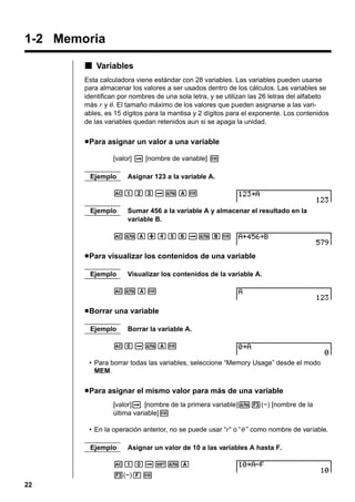 1-2 Memoria
k Variables
Esta calculadora viene estándar con 28 variables. Las variables pueden usarse
para almacenar los valores a ser usados dentro de los cálculos. Las variables se
identifican por nombres de una sola letra, y se utilizan las 26 letras del alfabeto
más r y θ . El tamaño máximo de los valores que pueden asignarse a las variables, es 15 dígitos para la mantisa y 2 dígitos para el exponente. Los contenidos
de las variables quedan retenidos aun si se apaga la unidad.

u Para asignar un valor a una variable
[valor] a [nombre de variable] w
Ejemplo

Asignar 123 a la variable A.

AbcdaaAw
Ejemplo

Sumar 456 a la variable A y almacenar el resultado en la
variable B.

AaA+efgaaBw

u Para visualizar los contenidos de una variable
Ejemplo

Visualizar los contenidos de la variable A.

AaAw

u Borrar una variable
Ejemplo

Borrar la variable A.

AaaaAw
• Para borrar todas las variables, seleccione “Memory Usage” desde el modo
MEM.

u Para asignar el mismo valor para más de una variable
[valor]a [nombre de la primera variable]a3(~) [nombre de la
última variable]w
• En la operación anterior, no se puede usar “r” o “ θ ” como nombre de variable.
Ejemplo

Asignar un valor de 10 a las variables A hasta F.

Abaa!aA
3(~)Fw
22

 