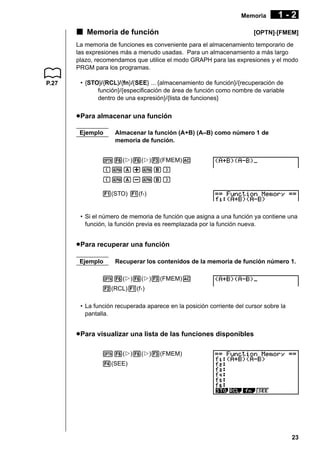 Memoria

k Memoria de función

1-2

[OPTN]-[FMEM]

La memoria de funciones es conveniente para el almacenamiento temporario de
las expresiones más a menudo usadas. Para un almacenamiento a más largo
plazo, recomendamos que utilice el modo GRAPH para las expresiones y el modo
PRGM para los programas.
P.27

• {STO}/{RCL}/{fn}/{SEE} ... {almacenamiento de función}/{recuperación de
función}/{especificación de área de función como nombre de variable
dentro de una expresión}/{lista de funciones}

u Para almacenar una función
Ejemplo

Almacenar la función (A+B) (A–B) como número 1 de
memoria de función.

K6(g)6(g)3(FMEM)A
(aA+aB)
(aA-aB)
1(STO) 1(f1)

• Si el número de memoria de función que asigna a una función ya contiene una
función, la función previa es reemplazada por la función nueva.

u Para recuperar una función
Ejemplo

Recuperar los contenidos de la memoria de función número 1.

K6(g)6(g)3(FMEM)A
2(RCL)1(f1)
• La función recuperada aparece en la posición corriente del cursor sobre la
pantalla.

u Para visualizar una lista de las funciones disponibles
K6(g)6(g)3(FMEM)
4(SEE)

23

 
