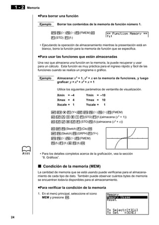 1-2

Memoria

uPara borrar una función
Ejemplo

Borrar los contenidos de la memoria de función número 1.

K6(g)6(g)3(FMEM)A
1(STO) 1(f1)
• Ejecutando la operación de almacenamiento mientras la presentación está en
blanco, borra la función para la memoria de función que se especifica.

uPara usar las funciones que están almacenadas
Una vez que almacena una función en la memoria, la puede recuperar y usar
para un cálculo. Esta función es muy práctica para el ingreso rápido y fácil de las
funciones cuando se realiza un programa o gráfico.
Ejemplo

Almacenar x 3 + 1, x2 + x en la memoria de funciones, y luego
graficar: y = x3 + x2 + x + 1
Utilice los siguientes parámetros de ventanilla de visualización.
Xmin

= –4

Ymin

= –10

Xmax = 4

Ymax =

10

Xscale = 1

Yscale =

1

!Zc1(Y=)JK6(g)6(g)3(FMEM)
AvMd+b1(STO)1(f1)(almacena (x3 + 1))
Avx+v1(STO)2(f2)(almacena (x2 + x))
A!4(Sketch)1(Cls)w
!4(Sketch)5(GRPH)1(Y=)
K6(g)6(g)3(FMEM)
3(fn)1(f1 )+2(f2 )w

P.111

• Para los detalles completos acerca de la graficación, vea la sección
“8. Gráficos”.

k Condición de la memoria (MEM)
La cantidad de memoria que se está usando puede verificarse para el almacenamiento de cada tipo de dato. También puede observar cuántos bytes de memoria
se encuentran todavía disponibles para el almacenamiento.

uPara verificar la condición de la memoria
1. En el menú principal, seleccione el icono
MEM y presione w.

24

 