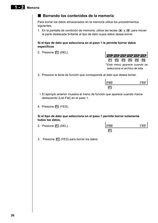 1-2

Memoria

k Borrando los contenidos de la memoria
Para borrar los datos almacenados en la memoria utilice los procedimientos
siguientes.
1. En la pantalla de condición de memoria, utilice las teclas f y c para mover
la parte destacada brillante al tipo de dato cuyos datos desea borrar.
Si el tipo de dato que selecciona en el paso 1 le permite borrar datos
específicos
2. Presione 1 (DEL).
1 2 3 4 5 6
* Este menú aparece cuando se
selecciona el archivo de lista.

3. Presione la tecla de función que corresponda al dato que desea borrar.

1 2 3 4 5 6
• El ejemplo anterior muestra el menú de función que aparece cuando marca
destacando {List File} en el paso 1.
4. Presione 1 (YES).
Si el tipo de dato que selecciona en el paso 1 permite borrar solamente
todos los datos.
2. Presione 1 (DEL).
1 2 3 4 5 6
3. Presione 1 (YES) para borrar los datos.

26

 