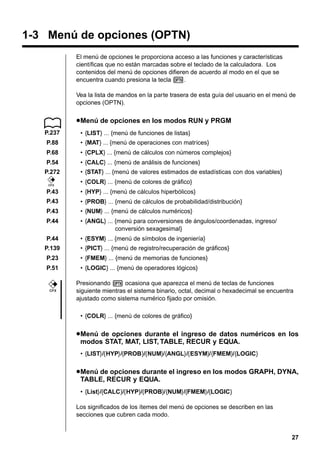 1-3 Menú de opciones (OPTN)
El menú de opciones le proporciona acceso a las funciones y características
científicas que no están marcadas sobre el teclado de la calculadora. Los
contenidos del menú de opciones difieren de acuerdo al modo en el que se
encuentra cuando presiona la tecla K.
Vea la lista de mandos en la parte trasera de esta guía del usuario en el menú de
opciones (OPTN).

u Menú de opciones en los modos RUN y PRGM
P.237

• {LIST} ... {menú de funciones de listas}

P.88

• {MAT} ... {menú de operaciones con matrices}

P.68

• {CPLX} ... {menú de cálculos con números complejos}

P.54

• {CALC} ... {menú de análisis de funciones}

P.272
CFX

• {STAT} ... {menú de valores estimados de estadísticas con dos variables}
• {COLR} ... {menú de colores de gráfico}

P.43

• {HYP} ... {menú de cálculos hiperbólicos}

P.43

• {PROB} ... {menú de cálculos de probabilidad/distribución}

P.43

• {NUM} ... {menú de cálculos numéricos}

P.44

• {ANGL} ... {menú para conversiones de ángulos/coordenadas, ingreso/
conversión sexagesimal}

P.44

• {ESYM} ... {menú de símbolos de ingeniería}

P.139

• {PICT} ... {menú de registro/recuperación de gráficos}

P.23

• {FMEM} ... {menú de memorias de funciones}

P.51

• {LOGIC} ... {menú de operadores lógicos}

CFX

Presionando K ocasiona que aparezca el menú de teclas de funciones
siguiente mientras el sistema binario, octal, decimal o hexadecimal se encuentra
ajustado como sistema numérico fijado por omisión.
• {COLR} ... {menú de colores de gráfico}

u Menú de opciones durante el ingreso de datos numéricos en los
modos STAT, MAT, LIST, TABLE, RECUR y EQUA.
• {LIST}/{HYP}/{PROB}/{NUM}/{ANGL}/{ESYM}/{FMEM}/{LOGIC}

u Menú de opciones durante el ingreso en los modos GRAPH, DYNA,
TABLE, RECUR y EQUA.
• {List}/{CALC}/{HYP}/{PROB}/{NUM}/{FMEM}/{LOGIC}
Los significados de los ítemes del menú de opciones se describen en las
secciones que cubren cada modo.

27

 