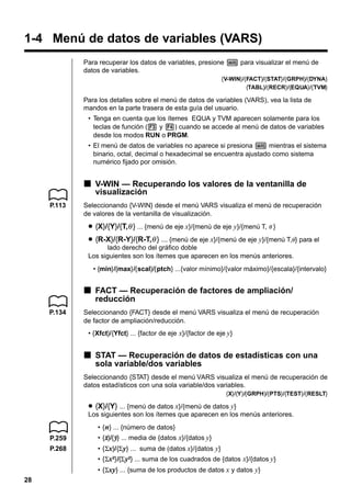 1-4 Menú de datos de variables (VARS)
Para recuperar los datos de variables, presione J para visualizar el menú de
datos de variables.
{V-WIN}/{FACT}/{STAT}/{GRPH}/{DYNA}
{TABL}/{RECR}/{EQUA}/{TVM}

Para los detalles sobre el menú de datos de variables (VARS), vea la lista de
mandos en la parte trasera de esta guía del usuario.
• Tenga en cuenta que los ítemes EQUA y TVM aparecen solamente para los
teclas de función (3 y 4) cuando se accede al menú de datos de variables
desde los modos RUN o PRGM.
• El menú de datos de variables no aparece si presiona J mientras el sistema
binario, octal, decimal o hexadecimal se encuentra ajustado como sistema
numérico fijado por omisión.

k V-WIN — Recuperando los valores de la ventanilla de
visualización
P.113

Seleccionando {V-WIN} desde el menú VARS visualiza el menú de recuperación
de valores de la ventanilla de visualización.

u {X}/{Y}/{T,θ } ... {menú de eje x}/{menú de eje y}/{menú T, θ }
u {R-X}/{R-Y}/{R-T,θ } ... {menú de eje x}/{menú de eje y}/{menú T,θ } para el
lado derecho del gráfico doble
Los siguientes son los ítemes que aparecen en los menús anteriores.
• {min}/{max}/{scal}/{ptch} ...{valor mínimo}/{valor máximo}/{escala}/{intervalo}

k FACT — Recuperación de factores de ampliación/
reducción
P.134

Seleccionando {FACT} desde el menú VARS visualiza el menú de recuperación
de factor de ampliación/reducción.
• {Xfct}/{Yfct} ... {factor de eje x}/{factor de eje y}

k STAT — Recuperación de datos de estadísticas con una
sola variable/dos variables
Seleccionando {STAT} desde el menú VARS visualiza el menú de recuperación de
datos estadísticos con una sola variable/dos variables.
{X}/{Y}/{GRPH}/{PTS}/{TEST}/{RESLT}

u {X}/{Y} ... {menú de datos x}/{menú de datos y}
Los siguientes son los ítemes que aparecen en los menús anteriores.
• { n} ... {número de datos}
P.259

• {o}/{p} ... media de {datos x}/{datos y}
o p

P.268

• {Σx}/{Σ y} ... suma de (datos x}/{datos y}
• {Σx2}/{Σ y2} ... suma de los cuadrados de {datos x}/{datos y}
• {Σxy} ... {suma de los productos de datos x y datos y}

28

 