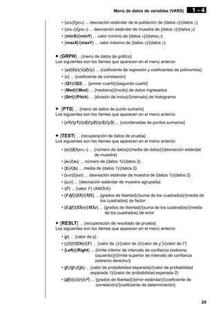 Menú de datos de variables (VARS)

1-4

• { xσn}/{yσn} ... desviación estándar de la población de {datos x}/{datos y}
• { xσn-1}/{ yσn-1} ... desviación estándar de muestra de {datos x}/{datos y}
• {minX}/{minY} ... valor mínimo de {datos x}/{datos y}
• {maxX}/{maxY} ... valor máximo de {datos x}/{datos y}

u {GRPH} ...{menú de datos de gráfico}
Los siguientes son los ítemes que aparecen en el menú anterior.
• { a}/{ b}/{c}/{d}/{e} ... {coeficiente de regresión y coeficientes de polinomios}
• { r} ... {coeficiente de correlación}
• {Q1}/{Q3} ... {primer cuartil}/{segundo cuartil}
• {Med}/{Mod} ... {mediana}/{modo} de datos ingresados
• {Strt}/{Pitch} ... {división de inicio}/{intervalo} de histograma

u {PTS} ... {menú de datos de punto sumario}
Los siguientes son los ítemes que aparecen en el menú anterior.
• {x1}/{y1}/{x2}/{y2}/{x3}/{y3} ... {coordenadas de puntos sumarios}

u {TEST} ... {recuperación de datos de prueba}
Los siguientes son los ítemes que aparecen en el menú anterior.
• {n}/{o}/{xσn-1 } ... {número de datos}/{media de datos}/{desviación estándar
de muestra}
• {n1}/{ n2} ... número de {datos 1}/{datos 2}
• {o1}/{o2} ... media de {datos 1}/{datos 2}
• {x1σ}/{x2σ} ... desviación estándar de muestra de {datos 1}/{datos 2}
• {xpσ} ... {desviación estándar de muestra agrupada}
• {F} ... {valor F} (ANOVA)
• {Fdf}/{SS}/{MS } ... {grados de libertad}/{suma de los cuadrados}/{media de
los cuadrados} de factor
• {Edf}/{SSe}/{MSe} ... {grados de libertad}/{suma de los cuadrados}/{media
de los cuadrados} de error

u {RESLT} ... {recuperación de resultado de prueba}
Los siguientes son los ítemes que aparecen en el menú anterior.
• {p} ... {valor de p}
• {z}/{t}/{Chi}/{F} ... {valor de z}/{valor de t}/{valor de χ2}/{valor de F}
• {Left}/{Right} ... {límite inferior de intervalo de confianza (extremo
izquierdo)}/{límite superior de intervalo de confianza
(extremo derecho)}
• {p }/{p1}/{ p2} ... {valor de probabilidad esperada}/{valor de probabilidad
ˆ ˆ ˆ
esperada 1}/{valor de probabilidad esperada 2}
• {df}/{s}/{r}/{ r2} ... {grados de libertad}/{error estándar}/{coeficiente de
correlación}/{coeficiente de determinación}

29

 
