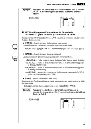 Menú de datos de variables (VARS)
Ejemplo

1-4

Recuperar los contenidos de la tabla numérica para la función
y = 3x2 – 2, mientras la gama de la tabla es Start=0, End=6 y
pitch=1.

4(Reslt)w

k RECR — Recuperación de datos de fórmula de
recurrencia, gama de tabla y contenidos de tabla
Seleccionando {RECR} desde el menú VARS visualiza el menú de recuperación
de datos de recurrencia.

u {FORM} ... {menú de datos de fórmula de recurrencia}
Los siguientes son los ítemes que aparecen en el menú anterior.
P.218

• {an}/{an+1}/{an+2}/{bn}/{ bn+1}/{bn+2} ... expresiones {an}/{an+1}/{an+2}/{bn}/{bn +1}/{bn+2}

u {RANG} ... {menú de datos de gama de tabla}
Los siguientes son los ítemes que aparecen en el menú anterior.
P.219

• {Strt}/{End} ... {valor inicial de gama de tabla}/{valor final de gama de tabla}
• {a0 }/{ a1}/{a2} ... {valor a0 de término cero}/{valor a1 de primer término}/{valor
a2 de segundo término}
• {b0 }/{ b1}/{b2} ... {valor b0 de término cero}/{valor b1 de primer término}/{valor
b2 de segundo término}
• {anSt}/{bnSt} ... origen de convergencia de fórmula de recurrencia { an }/{bn }/
gráfico de divergencia (gráfico WEB)

u {Reslt} ... {matriz de contenidos de tabla}
Seleccionando {Reslt} visualiza una matriz que muestra los contenidos de la tabla
de recurrencia.
• Esta operación se dispone solamente en los modos RUN y PRGM.
Ejemplo

Recuperar los contenidos de la tabla numérica para la
fórmula de recurrencia an = 2n + 1, mientras la gama de tabla es
Start=1 y End=6.

3(Reslt)w

31

 