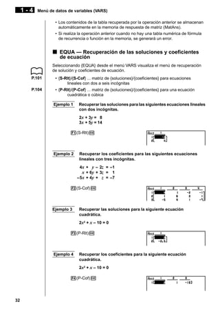 1-4

Menú de datos de variables (VARS)
• Los contenidos de la tabla recuperada por la operación anterior se almacenan
automáticamente en la memoria de respuesta de matriz (MatAns).
• Si realiza la operación anterior cuando no hay una tabla numérica de fórmula
de recurrencia o función en la memoria, se generará un error.

k EQUA — Recuperación de las soluciones y coeficientes
de ecuación
Seleccionando {EQUA} desde el menú VARS visualiza el menú de recuperación
de solución y coeficientes de ecuación.
P.101

• {S-Rlt}/{S-Cof} ... matriz de {soluciones}/{coeficientes} para ecuaciones
lineales con dos a seis incógnitas

P.104

• {P-Rlt}/{P-Cof} ... matriz de {soluciones}/{coeficientes} para una ecuación
cuadrática o cúbica
Ejemplo 1

Recuperar las soluciones para las siguientes ecuaciones lineales
con dos incógnitas.
2x + 3y = 8
3x + 5y = 14

1(S-Rlt)w

Ejemplo 2

Recuperar los coeficientes para las siguientes ecuaciones
lineales con tres incógnitas.
4x + y – 2z = –1
x + 6y + 3z = 1
–5x + 4y + z = –7

2(S-Cof)w

Ejemplo 3

Recuperar las soluciones para la siguiente ecuación
cuadrática.
2x2 + x – 10 = 0

3(P-Rlt)w

Ejemplo 4

Recuperar los coeficientes para la siguiente ecuación
cuadrática.
2x2 + x – 10 = 0

4(P-Cof)w

32

 