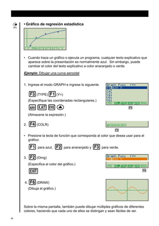• Gráfico de regresión estadística
CFX

• Cuando traza un gráfico o ejecuta un programa, cualquier texto explicativo que
aparece sobre la presentación es normalmente azul. Sin embargo, puede
cambiar el color del texto explicativo a color anaranjado o verde.

Ejemplo: Dibujar una curva senoidal
1. Ingrese el modo GRAPH e ingrese lo siguiente.

3(TYPE)1(Y=)
(Especifique las coordenadas rectangulares.)

svwf

45

(Almacene la expresión.)
2.

4(COLR)

2 3456
• Presione la tecla de función que corresponda al color que desea usar para el
gráfico:

1 para azul, 2 para anaranjado y 3 para verde.
3.

2(Orng)
(Especifica el color del gráfico.)

J
4.

6

6(DRAW)
(Dibuja el gráfico.)

Sobre la misma pantalla, también puede dibujar múltiples gráficos de diferentes
colores, haciendo que cada uno de ellos se distingan y sean fáciles de ver.
iv

 