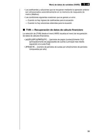 Menú de datos de variables (VARS)

1-4

• Los coeficientes y soluciones que se recuperan mediante la operación anterior
son almacenados automáticamente en la memoria de respuesta de
matriz (MatAns).
• Las condiciones siguientes ocasionan que se genere un error.
— Cuando no hay ingreso de coeficientes para la ecuación.
— Cuando no hay soluciones obtenidas para la ecuación.

k TVM — Recuperación de datos de cálculo financiero
La selección de {TVM} desde el menú VARS visualiza el menú de recuperación
de datos de cálculos financieros.
• {n}/{I%}/{PV}/{ PMT}/{ FV} ... {períodos de pagos (cuotas)}/{interés (%)}/
{principal}/{monto de pago}/{saldo de cuenta o principal más interés
siguiendo a la cuota final}
• {P/Y}/{C/ Y} ... {número de períodos de cuotas por año}/{número de períodos
compuestos por año}

33

 