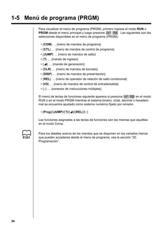 1-5 Menú de programa (PRGM)
Para visualizar el menú de programa (PRGM), primero ingrese el modo RUN o
PRGM desde el menú principal y luego presione ! W. Las siguientes son las
selecciones disponibles en el menú de programa (PRGM).
• {COM} … {menú de mandos de programa}
• {CTL} … {menú de mandos de control de programa}
• {JUMP} … {menú de mandos de salto}
• {?} … {mando de ingreso}
• {^} … {mando de generación}
^
• {CLR} … {menú de mandos de borrado}
• {DISP} … {menú de mandos de presentación}
• {REL} … {menú de operador de relación de salto condicional}
• {I/O} … {menú de mandos de control de entrada/salida}
• { : } … {conector de instrucciones múltiples}
El menú de teclas de funciones siguiente aparece si presiona !W en el modo
RUN o en el modo PRGM mientras el sistema binario, octal, decimal o hexadecimal se encuentra ajustado como sistema numérico fijado por omisión.
• {Prog}/{JUMP}/{?}/{^}/{REL}/{ : }
^
Las funciones asignadas a las teclas de funciones son las mismas que aquéllas
en el modo Comp.

P.351

34

Para los detalles acerca de los mandos que se disponen en los variados menús
que pueden accederse desde el menú de programa, vea la sección “20.
Programación”.

 