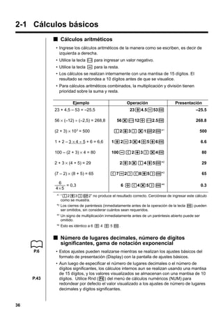 2-1 Cálculos básicos
k Cálculos aritméticos
• Ingrese los cálculos aritméticos de la manera como se escriben, es decir de
izquierda a derecha.
• Utilice la tecla - para ingresar un valor negativo.
• Utilice la tecla - para la resta.
• Los cálculos se realizan internamente con una mantisa de 15 dígitos. El
resultado se redondea a 10 dígitos antes de que se visualice.
• Para cálculos aritméticos combinados, la multiplicación y división tienen
prioridad sobre la suma y resta.
Ejemplo

Operación

23 + 4,5 – 53 = –25,5

Presentación

23+4.5-53w

–25.5

56*-12/-2.5w

268.8

(2+3)*1E2w*1

500

1 + 2 – 3 × 4 ÷ 5 + 6 = 6,6

1+2-3*4/5+6w

6.6

100 – (2 + 3) × 4 = 80

100-(2+3)*4w

80

2+3*(4+5w*2

29

(7-2)(8+5)w*3

65

6 /(4*5)w*4

0.3

56 × (–12) ÷ (–2,5) = 268,8
(2 + 3) × 10 2 = 500

2 + 3 × (4 + 5) = 29
(7 – 2) × (8 + 5) = 65
6
= 0,3
4×5

*1 “(2+3)E2” no produce el resultado correcto. Cerciórese de ingresar este cálculo
como se muestra.
*2 Los cierres de paréntesis (inmediatamente antes de la operación de la tecla w) pueden
ser omitidos, sin considerar cuántos sean requeridos.
*3 Un signo de multiplicación inmediatamente antes de un paréntesis abierto puede ser
omitido.
*4 Esto es idéntico a 6 / 4 / 5 w.

k Número de lugares decimales, número de dígitos
significantes, gama de notación exponencial
P.6

P.43

36

• Estos ajustes pueden realizarse mientras se realizan los ajustes básicos del
formato de presentación (Display) con la pantalla de ajustes básicos.
• Aun luego de especificar el número de lugares decimales o el número de
dígitos significantes, los cálculos internos aun se realizan usando una mantisa
de 15 dígitos, y los valores visualizados se almacenan con una mantisa de 10
dígitos. Utilice Rnd (4) del menú de cálculos numéricos (NUM) para
redondear por defecto el valor visualizado a los ajustes de número de lugares
decimales y dígitos significantes.

 