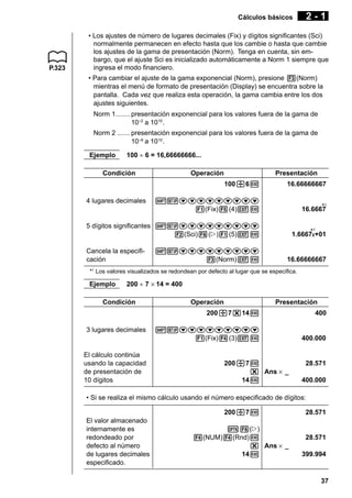 Cálculos básicos

P.323

2-1

• Los ajustes de número de lugares decimales (Fix) y dígitos significantes (Sci)
normalmente permanecen en efecto hasta que los cambie o hasta que cambie
los ajustes de la gama de presentación (Norm). Tenga en cuenta, sin embargo, que el ajuste Sci es inicializado automáticamente a Norm 1 siempre que
ingresa el modo financiero.
• Para cambiar el ajuste de la gama exponencial (Norm), presione 3(Norm)
mientras el menú de formato de presentación (Display) se encuentra sobre la
pantalla. Cada vez que realiza esta operación, la gama cambia entre los dos
ajustes siguientes.
Norm 1........ presentación exponencial para los valores fuera de la gama de
10–2 a 1010 .
Norm 2 ....... presentación exponencial para los valores fuera de la gama de
10–9 a 1010 .
Ejemplo

100 ÷ 6 = 16,66666666...

Condición

Operación

Presentación
100/6w

16.66666667

!Zccccccccc
1(Fix)5(4)Jw

*1
16.6667

5 dígitos significantes !Zccccccccc
2(Sci)6(g)1(5)Jw

*1
1.6667E+01

4 lugares decimales

Cancela la especificación

!Zccccccccc
3(Norm)Jw

16.66666667

*1 Los valores visualizados se redondean por defecto al lugar que se especifica.

Ejemplo

200 ÷ 7 × 14 = 400

Condición

Operación

Presentación

200/7*14w
3 lugares decimales

El cálculo continúa
usando la capacidad
de presentación de
10 dígitos

400

!Zccccccccc
1(Fix)4(3)Jw

400.000

200/7w
* Ans × _
14w

28.571
400.000

• Si se realiza el mismo cálculo usando el número especificado de dígitos:
200/7w
El valor almacenado
internamente es
redondeado por
defecto al número
de lugares decimales
especificado.

K6(g)
4(NUM)4(Rnd)w
* Ans × _
14w

28.571

28.571
399.994

37

 