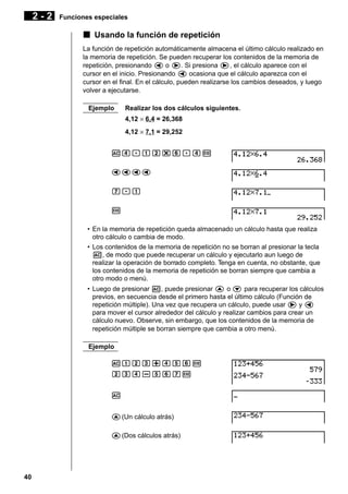 2-2

Funciones especiales

k Usando la función de repetición
La función de repetición automáticamente almacena el último cálculo realizado en
la memoria de repetición. Se pueden recuperar los contenidos de la memoria de
repetición, presionando d o e. Si presiona e, el cálculo aparece con el
cursor en el inicio. Presionando d ocasiona que el cálculo aparezca con el
cursor en el final. En el cálculo, pueden realizarse los cambios deseados, y luego
volver a ejecutarse.
Ejemplo

Realizar los dos cálculos siguientes.
4,12 × 6,4 = 26,368
4,12 × 7,1 = 29,252

Ae.bc*g.ew
dddd
h.b
w
• En la memoria de repetición queda almacenado un cálculo hasta que realiza
otro cálculo o cambia de modo.
• Los contenidos de la memoria de repetición no se borran al presionar la tecla
A, de modo que puede recuperar un cálculo y ejecutarlo aun luego de
realizar la operación de borrado completo. Tenga en cuenta, no obstante, que
los contenidos de la memoria de repetición se borran siempre que cambia a
otro modo o menú.
• Luego de presionar A, puede presionar f o c para recuperar los cálculos
previos, en secuencia desde el primero hasta el último cálculo (Función de
repetición múltiple). Una vez que recupera un cálculo, puede usar e y d
para mover el cursor alrededor del cálculo y realizar cambios para crear un
cálculo nuevo. Observe, sin embargo, que los contenidos de la memoria de
repetición múltiple se borran siempre que cambia a otro menú.
Ejemplo
Abcd+efgw
cde-fghw
A
f (Un cálculo atrás)
f (Dos cálculos atrás)

40

 