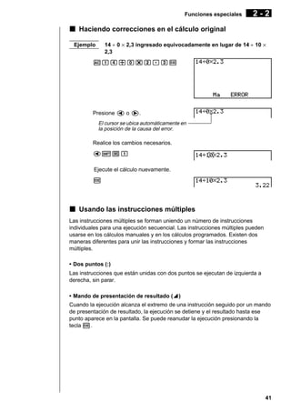 Funciones especiales

2-2

k Haciendo correcciones en el cálculo original
14 ÷ 0 × 2,3 ingresado equivocadamente en lugar de 14 ÷ 10 ×
2,3

Ejemplo

Abe/a*c.dw

Presione d o e.
El cursor se ubica automáticamente en
la posición de la causa del error.

Realice los cambios necesarios.
d![b
Ejecute el cálculo nuevamente.
w

k Usando las instrucciones múltiples
Las instrucciones múltiples se forman uniendo un número de instrucciones
individuales para una ejecución secuencial. Las instrucciones múltiples pueden
usarse en los cálculos manuales y en los cálculos programados. Existen dos
maneras diferentes para unir las instrucciones y formar las instrucciones
múltiples.
• Dos puntos (:)
Las instrucciones que están unidas con dos puntos se ejecutan de izquierda a
derecha, sin parar.
• Mando de presentación de resultado (^)
^
Cuando la ejecución alcanza el extremo de una instrucción seguido por un mando
de presentación de resultado, la ejecución se detiene y el resultado hasta ese
punto aparece en la pantalla. Se puede reanudar la ejecución presionando la
tecla w.

41

 
