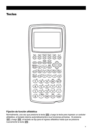 Teclas

Fijación de función alfabética
Normalmente, una vez que presiona la tecla a y luego la tecla para ingresar un carácter
alfabético, el teclado retorna automáticamente a sus funciones primarias. Si presiona
! y luego a, el teclado se fija para el ingreso alfabético hasta que se presiona
nuevamente la tecla a .
v

 