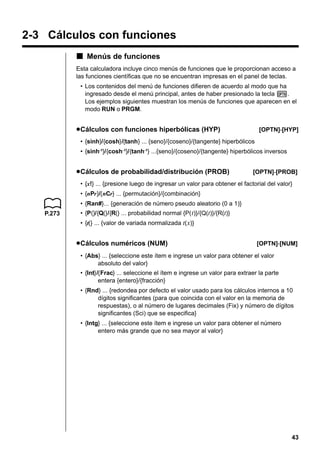 2-3 Cálculos con funciones
k Menús de funciones
Esta calculadora incluye cinco menús de funciones que le proporcionan acceso a
las funciones científicas que no se encuentran impresas en el panel de teclas.
• Los contenidos del menú de funciones difieren de acuerdo al modo que ha
ingresado desde el menú principal, antes de haber presionado la tecla K.
Los ejemplos siguientes muestran los menús de funciones que aparecen en el
modo RUN o PRGM.

u Cálculos con funciones hiperbólicas (HYP)

[OPTN]-[HYP]

• {sinh}/{cosh}/{tanh} ... {seno}/{coseno}/{tangente} hiperbólicos
• {sinh-1}/{cosh -1}/{tanh-1} ...{seno}/{coseno}/{tangente} hiperbólicos inversos

u Cálculos de probabilidad/distribución (PROB)

[OPTN]-[PROB]

• {x!} ... {presione luego de ingresar un valor para obtener el factorial del valor}
• {nPr}/{nCr} ... {permutación}/{combinación}
• {Ran#}... {generación de número pseudo aleatorio (0 a 1)}
P.273

• {P(}/{Q(}/{R(} ... probabilidad normal {P( t)}/{Q(t)}/{R(t)}
• {t(} ... {valor de variada normalizada t( x)}

u Cálculos numéricos (NUM)

[OPTN]-[NUM]

• {Abs} ... {seleccione este ítem e ingrese un valor para obtener el valor
absoluto del valor}
• {Int}/{Frac} ... seleccione el ítem e ingrese un valor para extraer la parte
entera {entero}/{fracción}
• {Rnd} ... {redondea por defecto el valor usado para los cálculos internos a 10
dígitos significantes (para que coincida con el valor en la memoria de
respuestas), o al número de lugares decimales (Fix) y número de dígitos
significantes (Sci) que se especifica}
• {Intg} ... {seleccione este ítem e ingrese un valor para obtener el número
entero más grande que no sea mayor al valor}

43

 